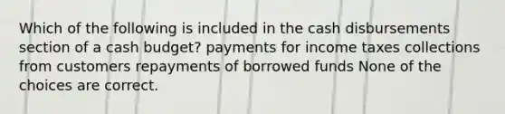 Which of the following is included in the cash disbursements section of a cash budget? payments for income taxes collections from customers repayments of borrowed funds None of the choices are correct.