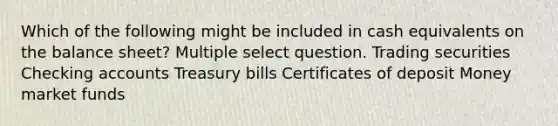 Which of the following might be included in cash equivalents on the balance sheet? Multiple select question. Trading securities Checking accounts Treasury bills Certificates of deposit Money market funds