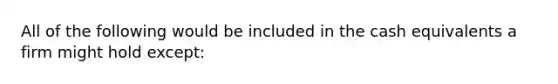 All of the following would be included in the cash equivalents a firm might hold except: