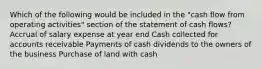 Which of the following would be included in the "cash flow from operating activities" section of the statement of cash flows? Accrual of salary expense at year end Cash collected for accounts receivable Payments of cash dividends to the owners of the business Purchase of land with cash