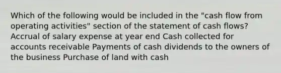 Which of the following would be included in the "cash flow from operating activities" section of the statement of cash flows? Accrual of salary expense at year end Cash collected for accounts receivable Payments of cash dividends to the owners of the business Purchase of land with cash