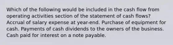 Which of the following would be included in the cash flow from operating activities section of the statement of cash flows? Accrual of salary expense at year-end. Purchase of equipment for cash. Payments of cash dividends to the owners of the business. Cash paid for interest on a note payable.