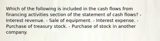 Which of the following is included in the cash flows from financing activities section of the statement of cash flows? - Interest revenue. - Sale of equipment. - Interest expense. - Purchase of treasury stock. - Purchase of stock in another company.