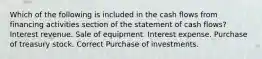 Which of the following is included in the cash flows from financing activities section of the statement of cash flows? Interest revenue. Sale of equipment. Interest expense. Purchase of treasury stock. Correct Purchase of investments.