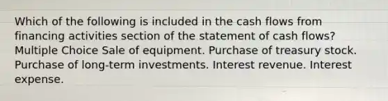 Which of the following is included in the cash flows from financing activities section of the statement of cash flows? Multiple Choice Sale of equipment. Purchase of treasury stock. Purchase of long-term investments. Interest revenue. Interest expense.