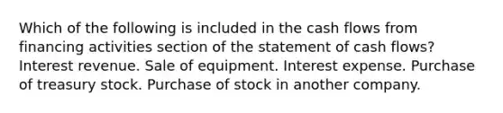 Which of the following is included in the cash flows from financing activities section of the statement of cash flows? Interest revenue. Sale of equipment. Interest expense. Purchase of treasury stock. Purchase of stock in another company.