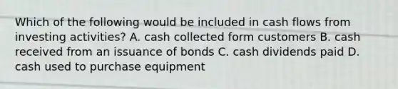 Which of the following would be included in cash flows from investing activities? A. cash collected form customers B. cash received from an issuance of bonds C. cash dividends paid D. cash used to purchase equipment