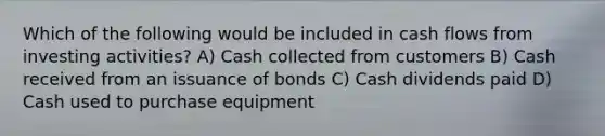 Which of the following would be included in cash flows from investing activities? A) Cash collected from customers B) Cash received from an issuance of bonds C) Cash dividends paid D) Cash used to purchase equipment