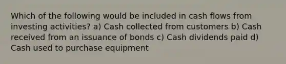 Which of the following would be included in cash flows from investing activities? a) Cash collected from customers b) Cash received from an issuance of bonds c) Cash dividends paid d) Cash used to purchase equipment