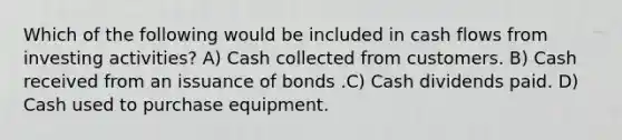 Which of the following would be included in cash flows from investing activities? A) Cash collected from customers. B) Cash received from an issuance of bonds .C) Cash dividends paid. D) Cash used to purchase equipment.