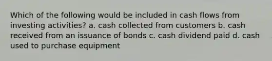 Which of the following would be included in cash flows from investing activities? a. cash collected from customers b. cash received from an issuance of bonds c. cash dividend paid d. cash used to purchase equipment