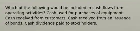 Which of the following would be included in cash flows from operating activities? Cash used for purchases of equipment. Cash received from customers. Cash received from an issuance of bonds. Cash dividends paid to stockholders.