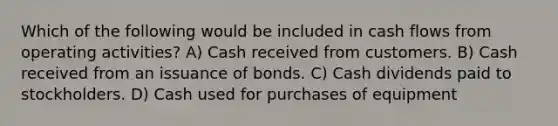 Which of the following would be included in cash flows from operating activities? A) Cash received from customers. B) Cash received from an issuance of bonds. C) Cash dividends paid to stockholders. D) Cash used for purchases of equipment