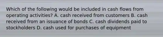 Which of the following would be included in cash flows from operating activities? A. cash received from customers B. cash received from an issuance of bonds C. cash dividends paid to stockholders D. cash used for purchases of equipment