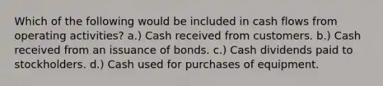 Which of the following would be included in cash flows from operating activities? a.) Cash received from customers. b.) Cash received from an issuance of bonds. c.) Cash dividends paid to stockholders. d.) Cash used for purchases of equipment.