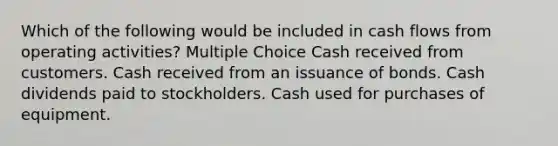 Which of the following would be included in cash flows from operating activities? Multiple Choice Cash received from customers. Cash received from an issuance of bonds. Cash dividends paid to stockholders. Cash used for purchases of equipment.