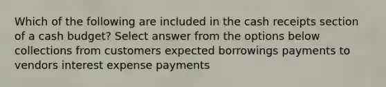 Which of the following are included in the cash receipts section of a <a href='https://www.questionai.com/knowledge/k5eyRVQLz3-cash-budget' class='anchor-knowledge'>cash budget</a>? Select answer from the options below collections from customers expected borrowings payments to vendors interest expense payments