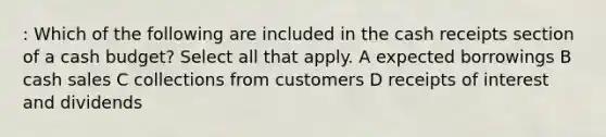 : Which of the following are included in the cash receipts section of a <a href='https://www.questionai.com/knowledge/k5eyRVQLz3-cash-budget' class='anchor-knowledge'>cash budget</a>? Select all that apply. A expected borrowings B cash sales C collections from customers D receipts of interest and dividends