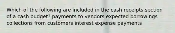 Which of the following are included in the cash receipts section of a cash budget? payments to vendors expected borrowings collections from customers interest expense payments