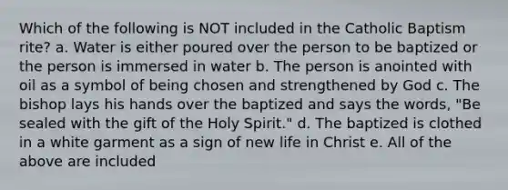 Which of the following is NOT included in the Catholic Baptism rite? a. Water is either poured over the person to be baptized or the person is immersed in water b. The person is anointed with oil as a symbol of being chosen and strengthened by God c. The bishop lays his hands over the baptized and says the words, "Be sealed with the gift of the Holy Spirit." d. The baptized is clothed in a white garment as a sign of new life in Christ e. All of the above are included