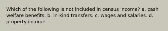 Which of the following is not included in census income? a. cash welfare benefits. b. in-kind transfers. c. wages and salaries. d. property income.