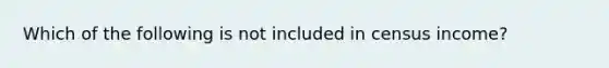 Which of the following is not included in census income?