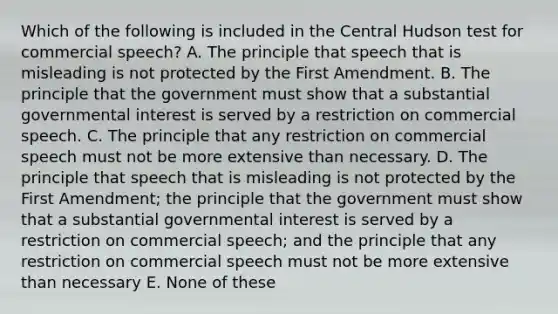 Which of the following is included in the Central Hudson test for commercial speech? A. The principle that speech that is misleading is not protected by the First Amendment. B. The principle that the government must show that a substantial governmental interest is served by a restriction on commercial speech. C. The principle that any restriction on commercial speech must not be more extensive than necessary. D. The principle that speech that is misleading is not protected by the First Amendment; the principle that the government must show that a substantial governmental interest is served by a restriction on commercial speech; and the principle that any restriction on commercial speech must not be more extensive than necessary E. None of these