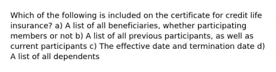 Which of the following is included on the certificate for credit life insurance? a) A list of all beneficiaries, whether participating members or not b) A list of all previous participants, as well as current participants c) The effective date and termination date d) A list of all dependents