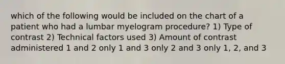 which of the following would be included on the chart of a patient who had a lumbar myelogram procedure? 1) Type of contrast 2) Technical factors used 3) Amount of contrast administered 1 and 2 only 1 and 3 only 2 and 3 only 1, 2, and 3