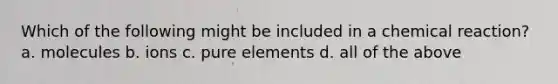 Which of the following might be included in a chemical reaction? a. molecules b. ions c. pure elements d. all of the above