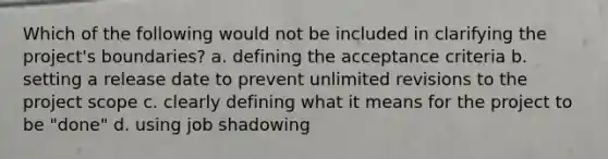 Which of the following would not be included in clarifying the project's boundaries? a. defining the acceptance criteria b. setting a release date to prevent unlimited revisions to the project scope c. clearly defining what it means for the project to be "done" d. using job shadowing