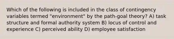 Which of the following is included in the class of contingency variables termed "environment" by the path-goal theory? A) task structure and formal authority system B) locus of control and experience C) perceived ability D) employee satisfaction