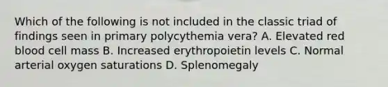 Which of the following is not included in the classic triad of findings seen in primary polycythemia vera? A. Elevated red blood cell mass B. Increased erythropoietin levels C. Normal arterial oxygen saturations D. Splenomegaly