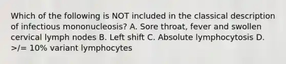 Which of the following is NOT included in the classical description of infectious mononucleosis? A. Sore throat, fever and swollen cervical lymph nodes B. Left shift C. Absolute lymphocytosis D. >/= 10% variant lymphocytes