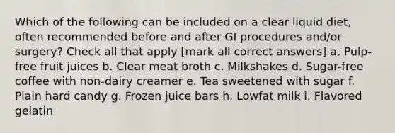 Which of the following can be included on a clear liquid diet, often recommended before and after GI procedures and/or surgery? Check all that apply [mark all correct answers] a. Pulp-free fruit juices b. Clear meat broth c. Milkshakes d. Sugar-free coffee with non-dairy creamer e. Tea sweetened with sugar f. Plain hard candy g. Frozen juice bars h. Lowfat milk i. Flavored gelatin