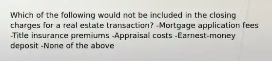 Which of the following would not be included in the closing charges for a real estate transaction? -Mortgage application fees -Title insurance premiums -Appraisal costs -Earnest-money deposit -None of the above