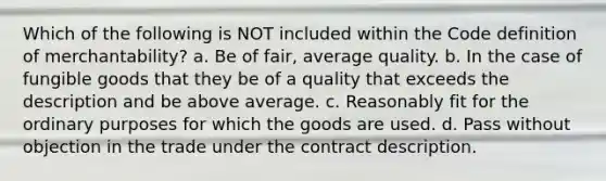 Which of the following is NOT included within the Code definition of merchantability? a. Be of fair, average quality. b. In the case of fungible goods that they be of a quality that exceeds the description and be above average. c. Reasonably fit for the ordinary purposes for which the goods are used. d. Pass without objection in the trade under the contract description.