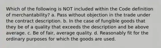 Which of the following is NOT included within the Code definition of merchantability? a. Pass without objection in the trade under the contract description. b. In the case of fungible goods that they be of a quality that exceeds the description and be above average. c. Be of fair, average quality. d. Reasonably fit for the ordinary purposes for which the goods are used.