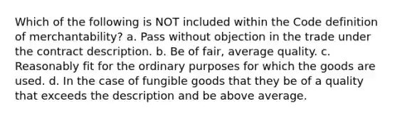 Which of the following is NOT included within the Code definition of merchantability? a. Pass without objection in the trade under the contract description. b. Be of fair, average quality. c. Reasonably fit for the ordinary purposes for which the goods are used. d. In the case of fungible goods that they be of a quality that exceeds the description and be above average.