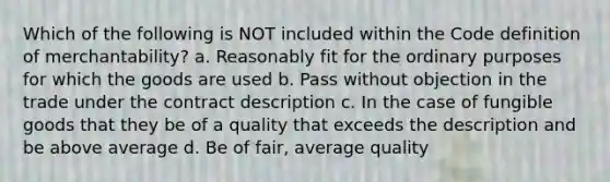 Which of the following is NOT included within the Code definition of merchantability? a. Reasonably fit for the ordinary purposes for which the goods are used b. Pass without objection in the trade under the contract description c. In the case of fungible goods that they be of a quality that exceeds the description and be above average d. Be of fair, average quality