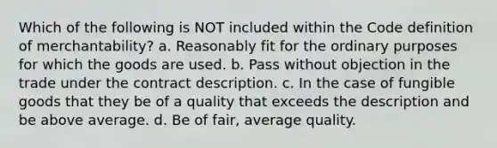 Which of the following is NOT included within the Code definition of merchantability? a. Reasonably fit for the ordinary purposes for which the goods are used. b. Pass without objection in the trade under the contract description. c. In the case of fungible goods that they be of a quality that exceeds the description and be above average. d. Be of fair, average quality.