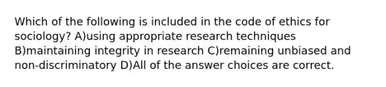 Which of the following is included in the code of ethics for sociology? A)using appropriate research techniques B)maintaining integrity in research C)remaining unbiased and non-discriminatory D)All of the answer choices are correct.