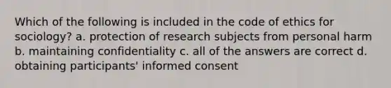 Which of the following is included in the code of ethics for sociology? a. protection of research subjects from personal harm b. maintaining confidentiality c. all of the answers are correct d. obtaining participants' informed consent