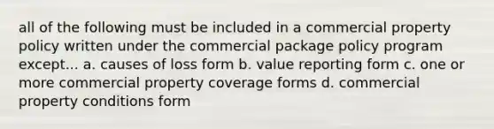 all of the following must be included in a commercial property policy written under the commercial package policy program except... a. causes of loss form b. value reporting form c. one or more commercial property coverage forms d. commercial property conditions form