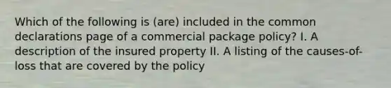 Which of the following is (are) included in the common declarations page of a commercial package policy? I. A description of the insured property II. A listing of the causes-of-loss that are covered by the policy