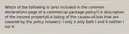 Which of the following is (are) included in the common declarations page of a commercial package policy?I.A description of the insured propertyII.A listing of the causes-of-loss that are covered by the policy Answers: I only II only both I and II neither I nor II