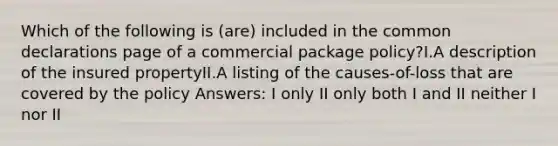 Which of the following is (are) included in the common declarations page of a commercial package policy?I.A description of the insured propertyII.A listing of the causes-of-loss that are covered by the policy Answers: I only II only both I and II neither I nor II