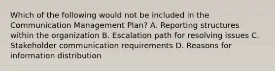 Which of the following would not be included in the Communication Management Plan? A. Reporting structures within the organization B. Escalation path for resolving issues C. Stakeholder communication requirements D. Reasons for information distribution