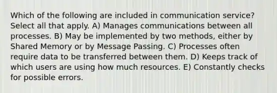 Which of the following are included in communication service? Select all that apply. A) Manages communications between all processes. B) May be implemented by two methods, either by Shared Memory or by Message Passing. C) Processes often require data to be transferred between them. D) Keeps track of which users are using how much resources. E) Constantly checks for possible errors.