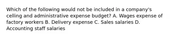 Which of the following would not be included in a company's celling and administrative expense budget? A. Wages expense of factory workers B. Delivery expense C. Sales salaries D. Accounting staff salaries